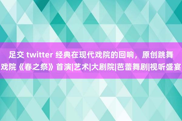 足交 twitter 经典在现代戏院的回响，原创跳舞戏院《春之祭》首演|艺术|大剧院|芭蕾舞剧|视听盛宴