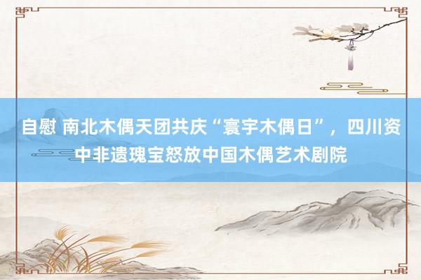 自慰 南北木偶天团共庆“寰宇木偶日”，四川资中非遗瑰宝怒放中国木偶艺术剧院