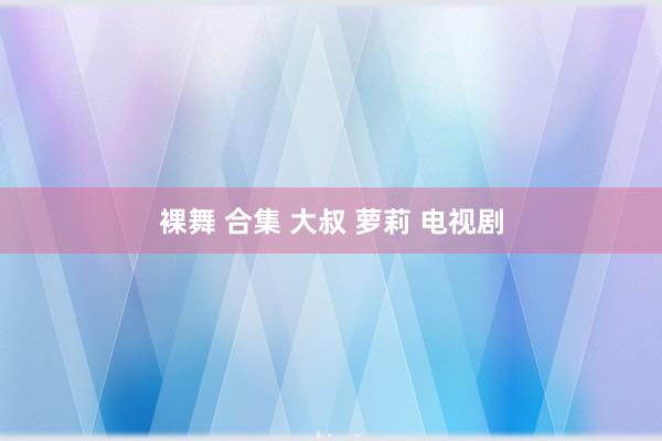 裸舞 合集 大叔 萝莉 电视剧