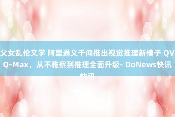父女乱伦文学 阿里通义千问推出视觉推理新模子 QVQ-Max，从不雅察到推理全面升级- DoNews快讯