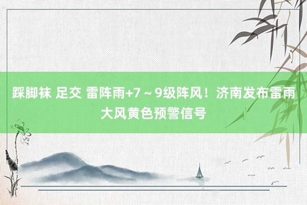 踩脚袜 足交 雷阵雨+7～9级阵风！济南发布雷雨大风黄色预警信号