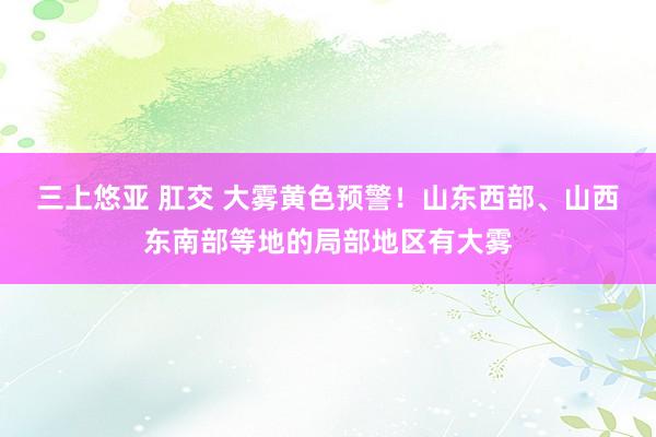 三上悠亚 肛交 大雾黄色预警！山东西部、山西东南部等地的局部地区有大雾