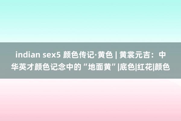 indian sex5 颜色传记·黄色 | 黄裳元吉：中华英才颜色记念中的“地面黄”|底色|红花|颜色