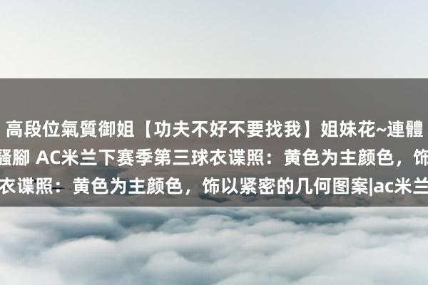 高段位氣質御姐【功夫不好不要找我】姐妹花~連體絲襪~大奶晃動~絲襪騷腳 AC米兰下赛季第三球衣谍照:黄色为主颜色,饰以紧密的几何图案|ac米兰