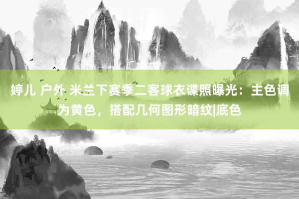 婷儿 户外 米兰下赛季二客球衣谍照曝光：主色调为黄色，搭配几何图形暗纹|底色