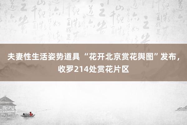 夫妻性生活姿势道具 “花开北京赏花舆图”发布，收罗214处赏花片区