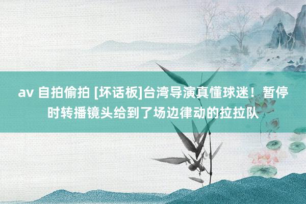 av 自拍偷拍 [坏话板]台湾导演真懂球迷！暂停时转播镜头给到了场边律动的拉拉队