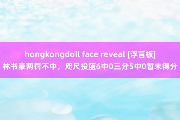 hongkongdoll face reveal [浮言板]林书豪两罚不中，咫尺投篮6中0三分5中0暂未得分