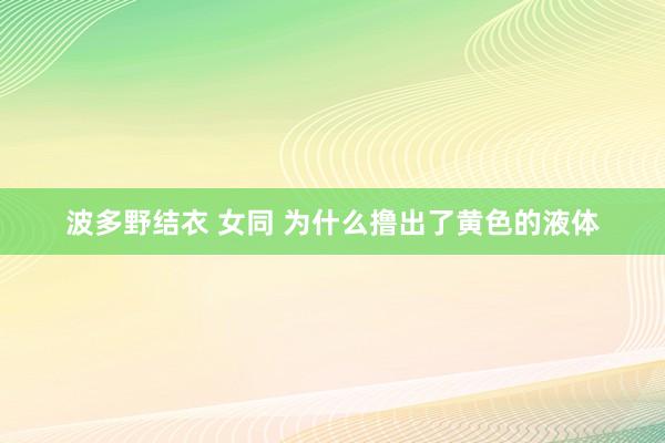 波多野结衣 女同 为什么撸出了黄色的液体