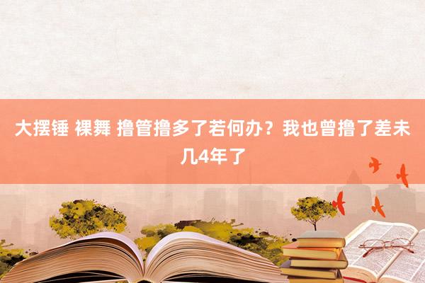 大摆锤 裸舞 撸管撸多了若何办？我也曾撸了差未几4年了