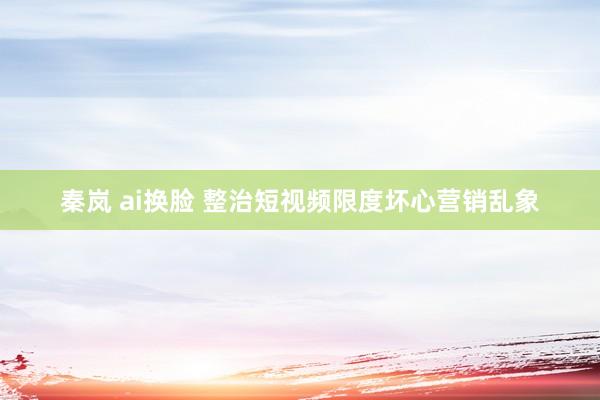 秦岚 ai换脸 整治短视频限度坏心营销乱象