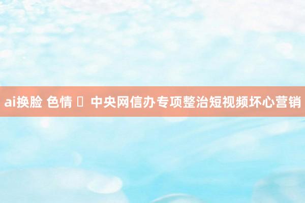 ai换脸 色情 ​中央网信办专项整治短视频坏心营销