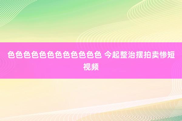 色色色色色色色色色色色色 今起整治摆拍卖惨短视频