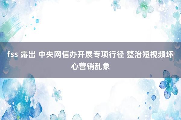 fss 露出 中央网信办开展专项行径 整治短视频坏心营销乱象