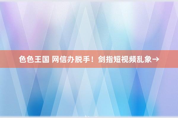 色色王国 网信办脱手！剑指短视频乱象→