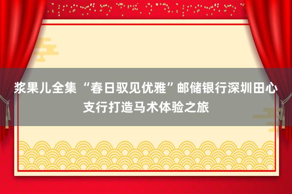 浆果儿全集 “春日驭见优雅”邮储银行深圳田心支行打造马术体验之旅