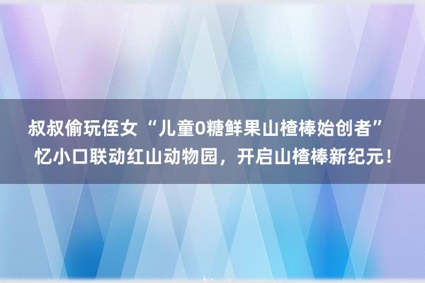 叔叔偷玩侄女 “儿童0糖鲜果山楂棒始创者”  忆小口联动红山动物园，开启山楂棒新纪元！