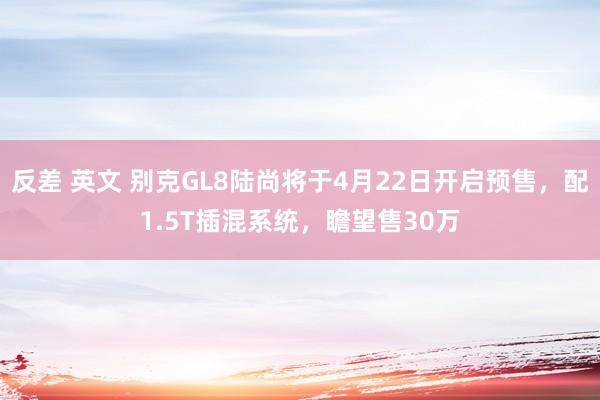 反差 英文 别克GL8陆尚将于4月22日开启预售，配1.5T插混系统，瞻望售30万