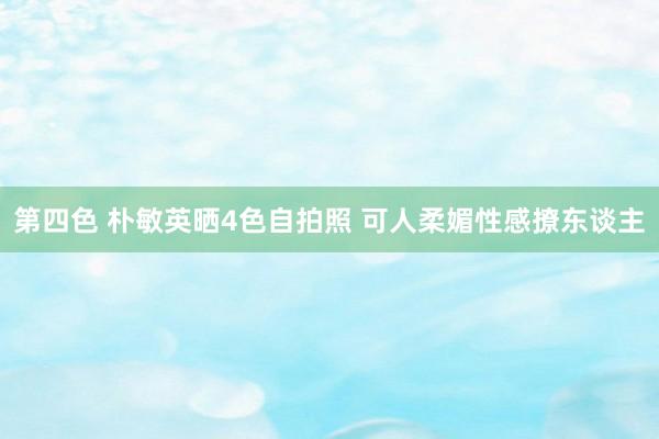 第四色 朴敏英晒4色自拍照 可人柔媚性感撩东谈主