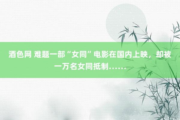 酒色网 难题一部“女同”电影在国内上映，却被一万名女同抵制……