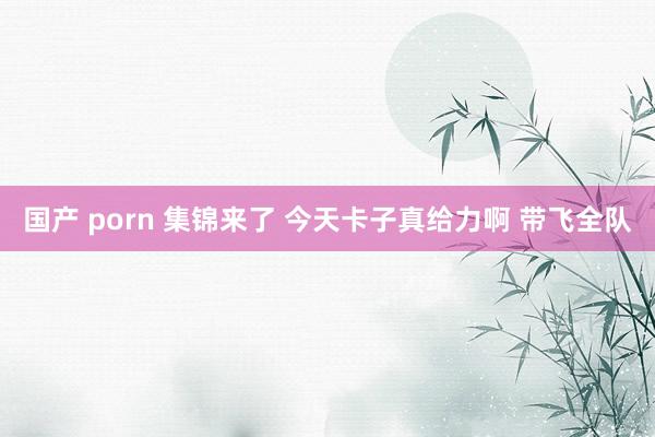 国产 porn 集锦来了 今天卡子真给力啊 带飞全队