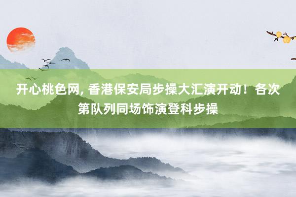 开心桃色网， 香港保安局步操大汇演开动！各次第队列同场饰演登科步操