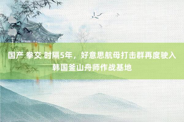 国产 拳交 时隔5年，好意思航母打击群再度驶入韩国釜山舟师作战基地