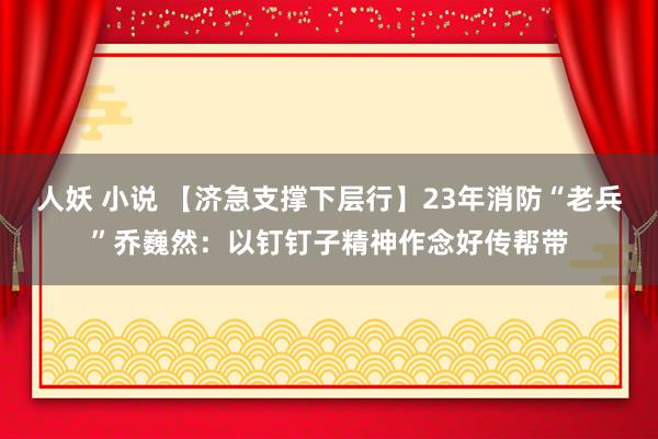 人妖 小说 【济急支撑下层行】23年消防“老兵”乔巍然：以钉钉子精神作念好传帮带