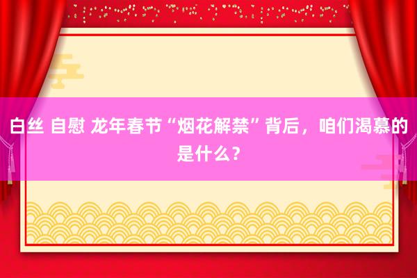 白丝 自慰 龙年春节“烟花解禁”背后，咱们渴慕的是什么？