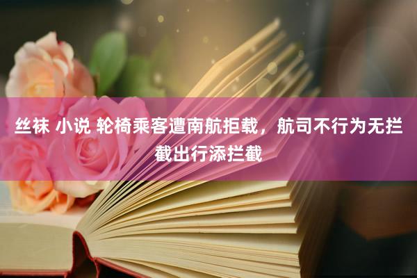 丝袜 小说 轮椅乘客遭南航拒载，航司不行为无拦截出行添拦截
