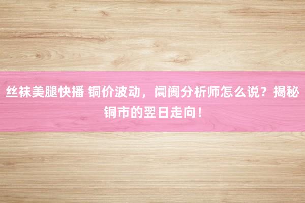 丝袜美腿快播 铜价波动，阛阓分析师怎么说？揭秘铜市的翌日走向！