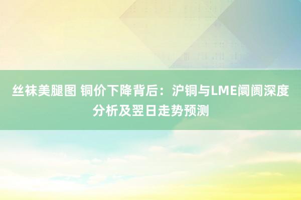 丝袜美腿图 铜价下降背后：沪铜与LME阛阓深度分析及翌日走势预测