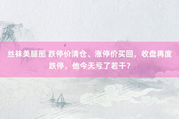 丝袜美腿图 跌停价清仓、涨停价买回，收盘再度跌停，他今天亏了若干？