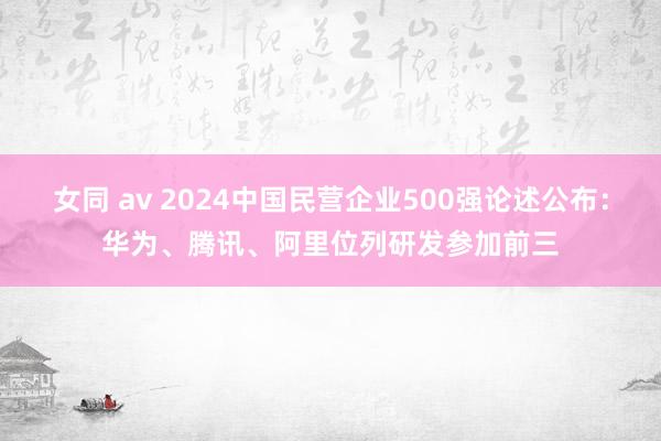 女同 av 2024中国民营企业500强论述公布：华为、腾讯、阿里位列研发参加前三