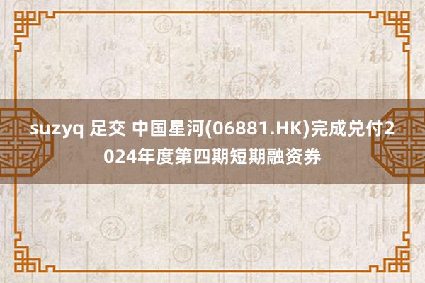 suzyq 足交 中国星河(06881.HK)完成兑付2024年度第四期短期融资券