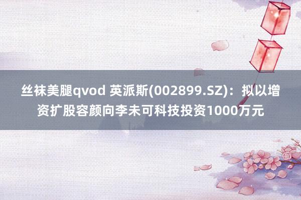 丝袜美腿qvod 英派斯(002899.SZ)：拟以增资扩股容颜向李未可科技投资1000万元