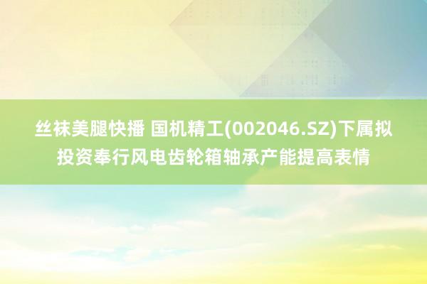 丝袜美腿快播 国机精工(002046.SZ)下属拟投资奉行风电齿轮箱轴承产能提高表情