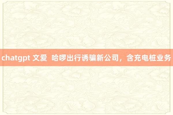 chatgpt 文爱  哈啰出行诱骗新公司，含充电桩业务