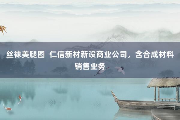 丝袜美腿图  仁信新材新设商业公司，含合成材料销售业务