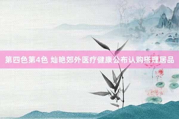 第四色第4色 灿艳郊外医疗健康公布认购搭理居品