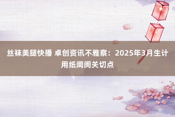 丝袜美腿快播 卓创资讯不雅察：2025年3月生计用纸阛阓关切点