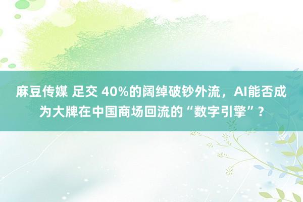 麻豆传媒 足交 40%的阔绰破钞外流，AI能否成为大牌在中国商场回流的“数字引擎”？