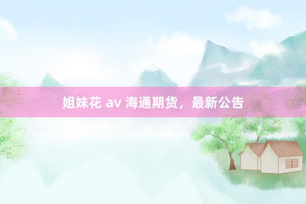 姐妹花 av 海通期货，最新公告