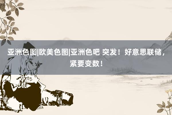 亚洲色图|欧美色图|亚洲色吧 突发！好意思联储，紧要变数！