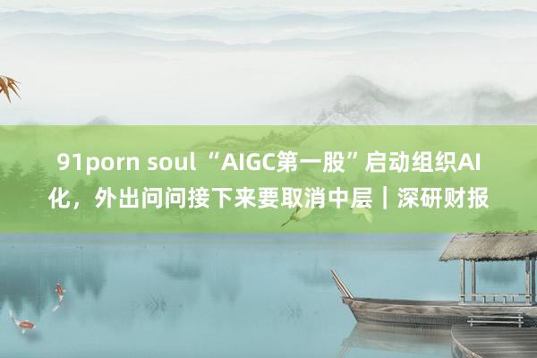 91porn soul “AIGC第一股”启动组织AI化，外出问问接下来要取消中层｜深研财报