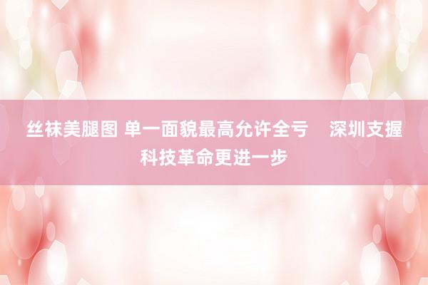 丝袜美腿图 单一面貌最高允许全亏    深圳支握科技革命更进一步