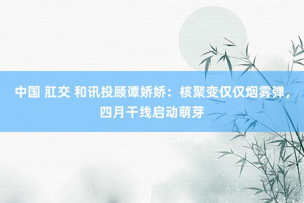 中国 肛交 和讯投顾谭娇娇：核聚变仅仅烟雾弹，四月干线启动萌芽